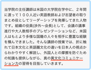 
当学院の主任講師は米国の大学院在学中に、２年間に渡って１００人近い英語教師および志望者の取りまとめ役としてリーダーシップを発揮してきた人物です。組織の役員(渉外〜会長)として、会議の議事進行や大人数相手のプレゼンテーションなど、米国人はもとより多様な国籍の人々を相手に豊富な経験を積んできました。そんな講師の授業では、折に触れて日本文化と英語圏文化の違いを日本人の視点からわかりやすく解説し、外国人との摩擦を防ぐための知識も提供しながら、真の異文化コミュニケーション力の習得を目指していきます。