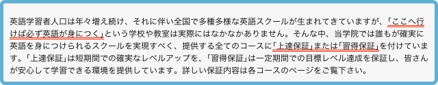 
英語学習者人口は年々増え続け、それに伴い全国で多種多様な英語スクールが生まれてきていますが、｢ここへ行けば必ず英語が身につく｣という学校や教室は実際にはなかなかありません。そんな中、当学院では誰もが確実に英語を身につけられるスクールを実現すべく、提供する全てのコースに｢上達保証｣または｢習得保証｣を付けています。｢上達保証｣は短期間での確実なレベルアップを、｢習得保証｣は一定期間での目標レベル達成を保証し、皆さんが安心して学習できる環境を提供しています。詳しい保証内容は各コースのページをご覧下さい。