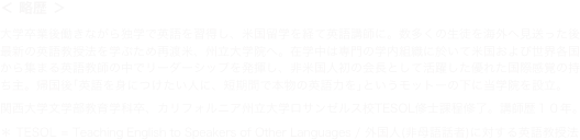 ＜ 略歴 ＞
大学卒業後働きながら独学で英語を習得し、米国留学を経て英語講師に。数多くの生徒を海外へ見送った後最新の英語教授法を学ぶため再渡米、州立大学院へ。在学中は専門の学内組織に於いて米国および世界各国から集まる英語教師の中でリーダーシップを発揮し、非米国人初の会長として活躍した優れた国際感覚の持ち主。帰国後｢英語を身につけたい人に、短期間で本物の英語力を｣というモットーの下に当学院を設立｡
関西大学文学部教育学科卒、カリフォルニア州立大学ロサンゼルス校TESOL修士課程修了。講師歴１０年｡
＊ TESOL = Teaching English to Speakers of Other Languages / 外国人(非母語話者)に対する英語教授法 