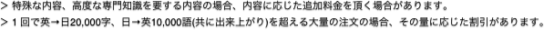 ＞ 特殊な内容、高度な専門知識を要する内容の場合、内容に応じた追加料金を頂く場合があります。
＞ 1 回で英→日20,000字、日→英10,000語(共に出来上がり)を超える大量の注文の場合、その量に応じた割引があります｡