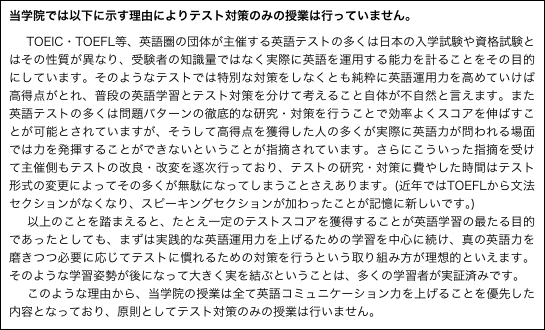 当学院では以下に示す理由によりテスト対策のみの授業は行っていません。

　TOEIC・TOEFL等、英語圏の団体が主催する英語テストの多くは日本の入学試験や資格試験とはその性質が異なり、受験者の知識量ではなく実際に英語を運用する能力を計ることをその目的にしています。そのようなテストでは特別な対策をしなくとも純粋に英語運用力を高めていけば高得点がとれ、普段の英語学習とテスト対策を分けて考えること自体が不自然と言えます。また英語テストの多くは問題パターンの徹底的な研究・対策を行うことで効率よくスコアを伸ばすことが可能とされていますが、そうして高得点を獲得した人の多くが実際に英語力が問われる場面では力を発揮することができないということが指摘されています。さらにこういった指摘を受けて主催側もテストの改良・改変を逐次行っており、テストの研究・対策に費やした時間はテスト形式の変更によってその多くが無駄になってしまうことさえあります。(近年ではTOEFLから文法セクションがなくなり、スピーキングセクションが加わったことが記憶に新しいです｡)
　以上のことを踏まえると、たとえ一定のテストスコアを獲得することが英語学習の最たる目的であったとしても、まずは実践的な英語運用力を上げるための学習を中心に続け、真の英語力を磨きつつ必要に応じてテストに慣れるための対策を行うという取り組み方が理想的といえます。そのような学習姿勢が後になって大きく実を結ぶということは、多くの学習者が実証済みです。
　このような理由から、当学院の授業は全て英語コミュニケーション力を上げることを優先した内容となっており、原則としてテスト対策のみの授業は行いません。 