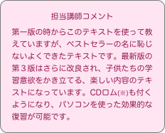 担当講師コメント
第一版の時からこのテキストを使って教えていますが、ベストセラーの名に恥じないよくできたテキストです。最新版の第３版はさらに改良され、子供たちの学習意欲をかき立てる、楽しい内容のテキストになっています。CDロム(※)も付くようになり、パソコンを使った効果的な復習が可能です。